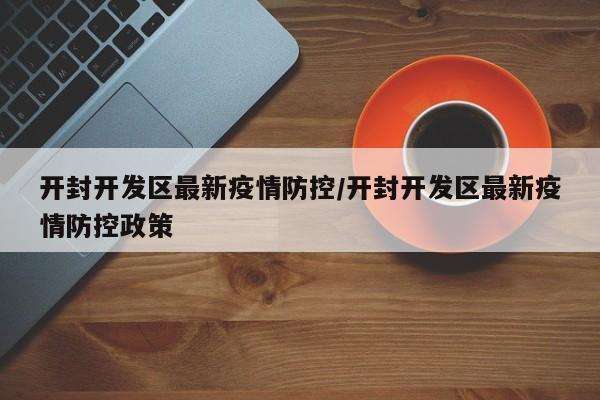 开封开发区最新疫情防控/开封开发区最新疫情防控政策